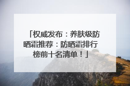 权威发布：养肤级防晒霜推荐：防晒霜排行榜前十名清单！