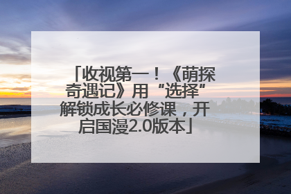 收视第一！《萌探奇遇记》用“选择”解锁成长必修课，开启国漫2.0版本