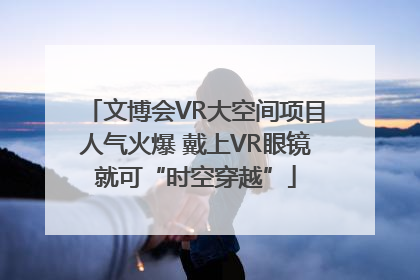 文博会VR大空间项目人气火爆 戴上VR眼镜就可“时空穿越”