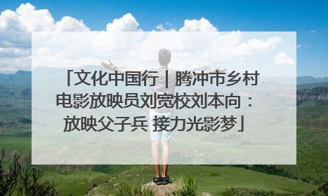 文化中国行｜腾冲市乡村电影放映员刘宽校刘本向：放映父子兵 接力光影梦