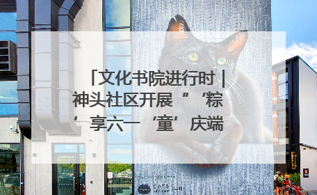 文化书院进行时｜神头社区开展“‘粽’享六一‘童’庆端午”主题系列活动