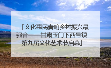 文化惠民奏响乡村振兴最强音——甘肃玉门下西号镇第九届文化艺术节启幕
