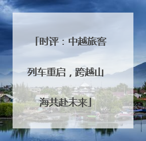 时评：中越旅客列车重启，跨越山海共赴未来