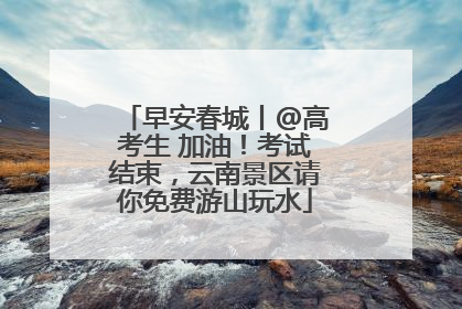 早安春城丨@高考生 加油！考试结束，云南景区请你免费游山玩水