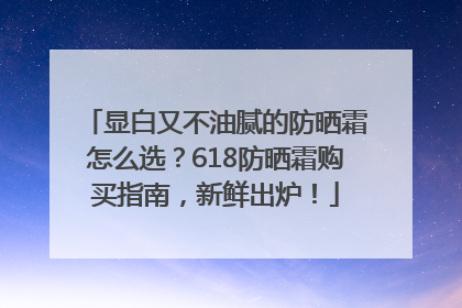 显白又不油腻的防晒霜怎么选？618防晒霜购买指南，新鲜出炉！