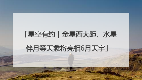 星空有约｜金星西大距、水星伴月等天象将亮相6月天宇