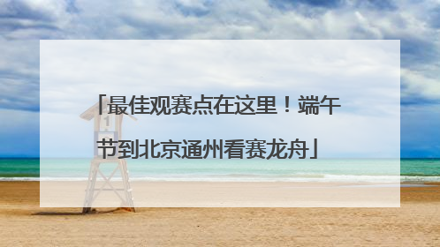 最佳观赛点在这里！端午节到北京通州看赛龙舟