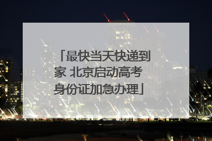 最快当天快递到家 北京启动高考身份证加急办理