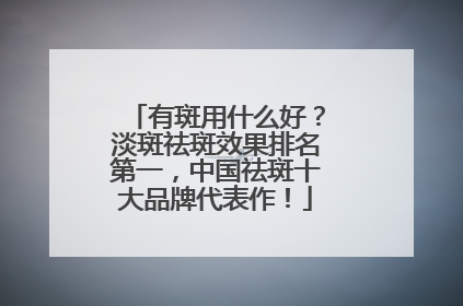 有斑用什么好？淡斑祛斑效果排名第一，中国祛斑十大品牌代表作！