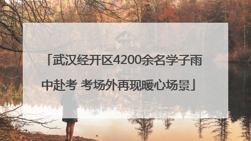 武汉经开区4200余名学子雨中赴考 考场外再现暖心场景
