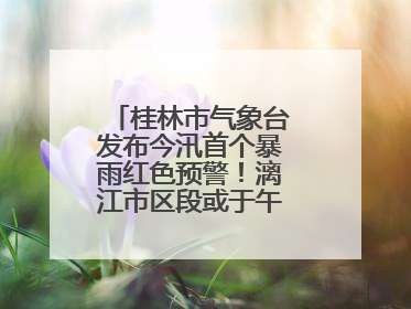 桂林市气象台发布今汛首个暴雨红色预警！漓江市区段或于午后迎来洪峰