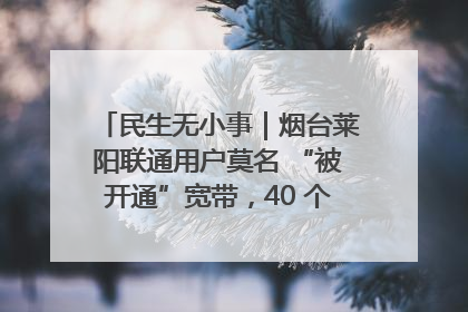 民生无小事｜烟台莱阳联通用户莫名 “被开通”宽带，40 个月扣费无人知