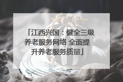 江西兴国：健全三级养老服务网络 全面提升养老服务质量