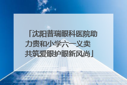 沈阳普瑞眼科医院助力贵和小学六一义卖 共筑爱眼护眼新风尚
