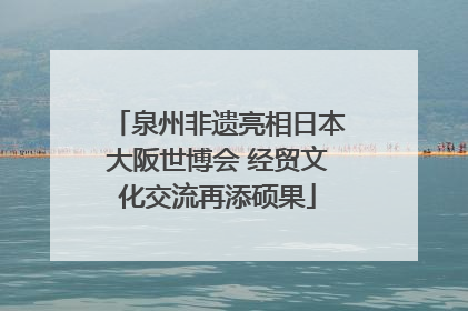 泉州非遗亮相日本大阪世博会 经贸文化交流再添硕果