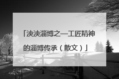 泱泱淄博之—工匠精神的淄博传承（散文）