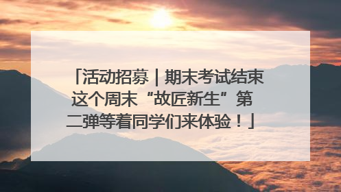 活动招募｜期末考试结束 这个周末“故匠新生”第二弹等着同学们来体验！