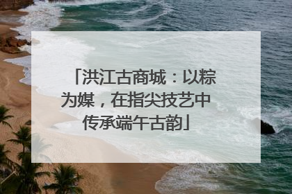 洪江古商城：以粽为媒，在指尖技艺中传承端午古韵