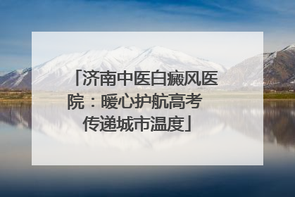 济南中医白癜风医院：暖心护航高考 传递城市温度