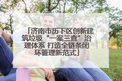 济南市历下区创新建筑垃圾“一案三查”治理体系 打造全链条闭环管理新范式