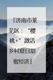 济南市莱芜区：“樱桃+”激活乡村夏日甜蜜经济