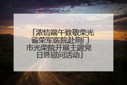 浓情端午致敬荣光 省荣军医院赴荆门市光荣院开展主题党日暨慰问活动
