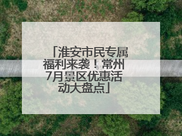 淮安市民专属福利来袭！常州7月景区优惠活动大盘点