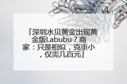 深圳水贝黄金出现黄金版Labubu？商家：只是相似，克重小，仅需几百元