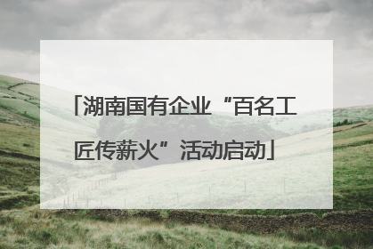 湖南国有企业“百名工匠传薪火”活动启动