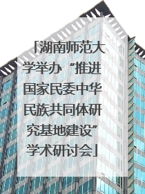 湖南师范大学举办“推进国家民委中华民族共同体研究基地建设”学术研讨会