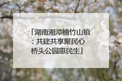 湖南湘潭楠竹山镇：共建共享聚民心 桥头公园惠民生