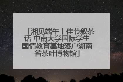 湘见端午丨佳节叙茶话 中南大学国际学生国情教育基地落户湖南省茶叶博物馆