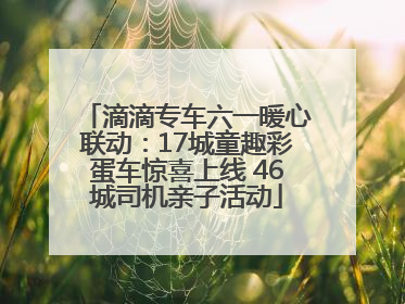滴滴专车六一暖心联动：17城童趣彩蛋车惊喜上线 46城司机亲子活动