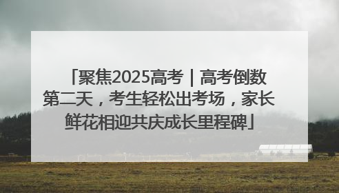 聚焦2025高考｜高考倒数第二天，考生轻松出考场，家长鲜花相迎共庆成长里程碑
