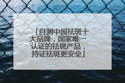 自测中国祛斑十大品牌，国家唯一认证的祛斑产品，持证祛斑更安全