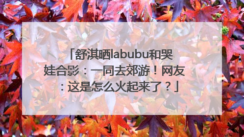 舒淇晒labubu和哭娃合影：一同去郊游！网友：这是怎么火起来了？