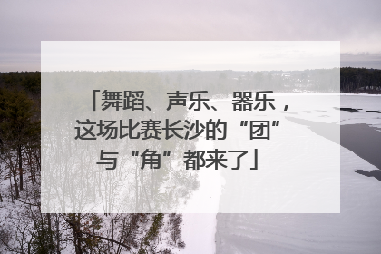 舞蹈、声乐、器乐，这场比赛长沙的“团”与“角”都来了
