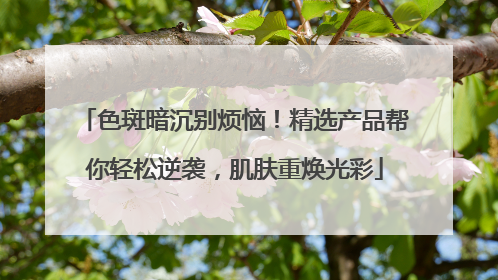 色斑暗沉别烦恼！精选产品帮你轻松逆袭，肌肤重焕光彩