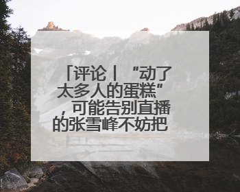 评论丨“动了太多人的蛋糕”，可能告别直播的张雪峰不妨把话说清楚
