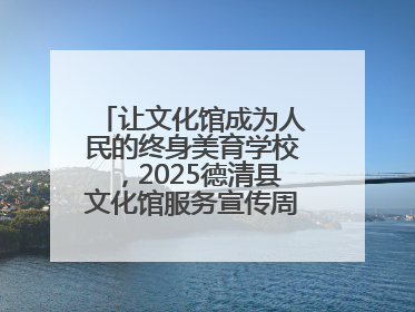 让文化馆成为人民的终身美育学校，2025德清县文化馆服务宣传周圆满落幕