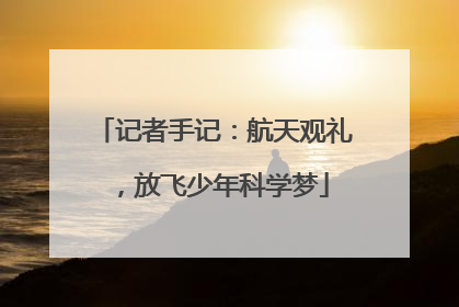 记者手记：航天观礼，放飞少年科学梦