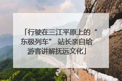 行驶在三江平原上的“东极列车” 站长亲自给游客讲解抚远文化