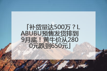 补货量达500万？LABUBU预售发货排到9月底！黄牛价从2800元跌到650元
