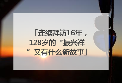 连续拜访16年，128岁的“振兴祥”又有什么新故事