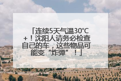 连续5天气温30℃+！沈阳人请务必检查自己的车，这些物品可能变“炸弹”！
