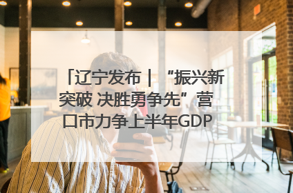 辽宁发布｜“振兴新突破 决胜勇争先”营口市力争上半年GDP增长6%左右