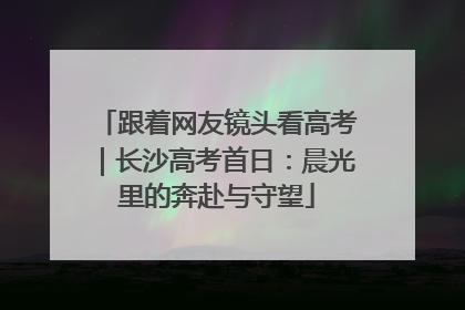 跟着网友镜头看高考｜长沙高考首日：晨光里的奔赴与守望