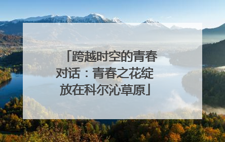 跨越时空的青春对话：青春之花绽放在科尔沁草原
