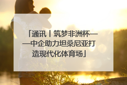 通讯丨筑梦非洲杯——中企助力坦桑尼亚打造现代化体育场
