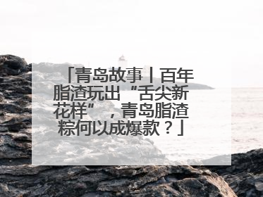 青岛故事丨百年脂渣玩出“舌尖新花样”，青岛脂渣粽何以成爆款？